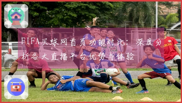 FIFA买球网首页功能对比：深度分析各大直播平台优势与体验