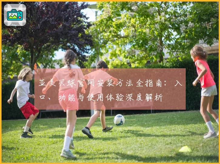 亚美买球官网安装方法全指南：入口、功能与使用体验深度解析
