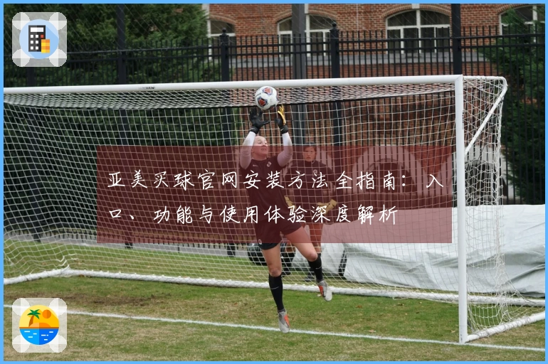 亚美买球官网安装方法全指南：入口、功能与使用体验深度解析