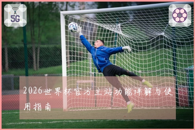 2026世界杯官方主站功能详解与使用指南