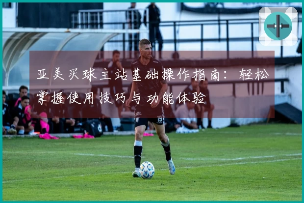 亚美买球主站基础操作指南：轻松掌握使用技巧与功能体验