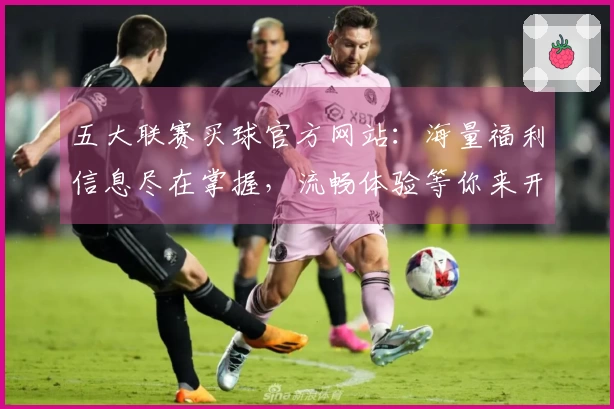 五大联赛买球官方网站：海量福利信息尽在掌握，流畅体验等你来开启